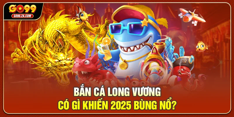 Bắn Cá Long Vương có gì khiến 2025 bùng nổ?